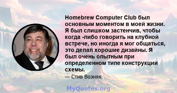 Homebrew Computer Club был основным моментом в моей жизни. Я был слишком застенчив, чтобы когда -либо говорить на клубной встрече, но иногда я мог общаться, это делал хорошие дизайны. Я был очень опытным при