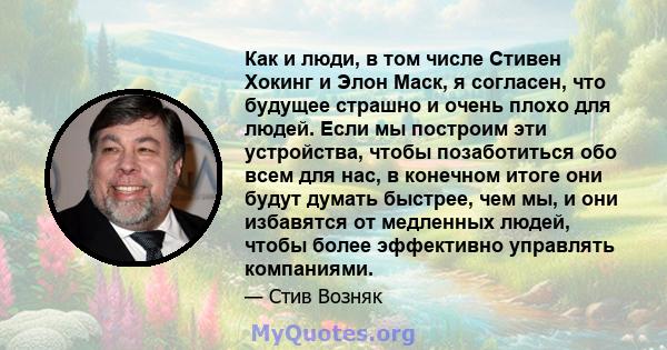 Как и люди, в том числе Стивен Хокинг и Элон Маск, я согласен, что будущее страшно и очень плохо для людей. Если мы построим эти устройства, чтобы позаботиться обо всем для нас, в конечном итоге они будут думать