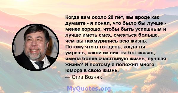 Когда вам около 20 лет, вы вроде как думаете - я понял, что было бы лучше - менее хорошо, чтобы быть успешным и лучше иметь смех, смеяться больше, чем вы нахмурились всю жизнь. Потому что в тот день, когда ты умрешь,