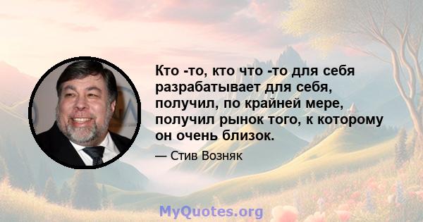 Кто -то, кто что -то для себя разрабатывает для себя, получил, по крайней мере, получил рынок того, к которому он очень близок.