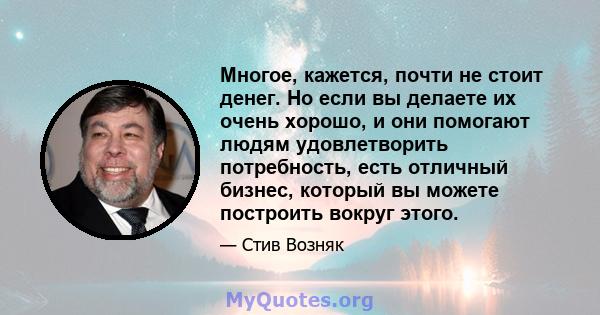 Многое, кажется, почти не стоит денег. Но если вы делаете их очень хорошо, и они помогают людям удовлетворить потребность, есть отличный бизнес, который вы можете построить вокруг этого.