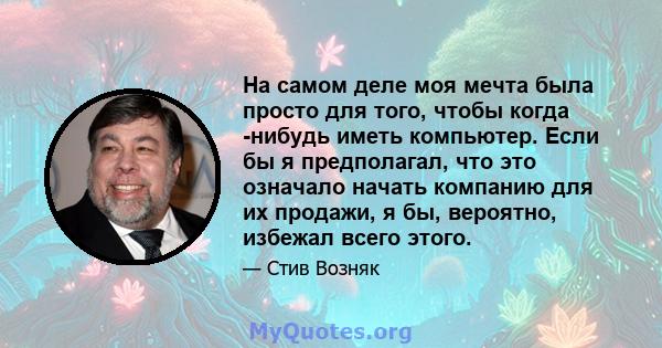 На самом деле моя мечта была просто для того, чтобы когда -нибудь иметь компьютер. Если бы я предполагал, что это означало начать компанию для их продажи, я бы, вероятно, избежал всего этого.