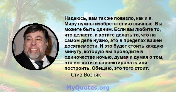 Надеюсь, вам так же повезло, как и я. Миру нужны изобретатели-отличные. Вы можете быть одним. Если вы любите то, что делаете, и хотите делать то, что на самом деле нужно, это в пределах вашей досягаемости. И это будет