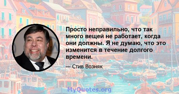 Просто неправильно, что так много вещей не работает, когда они должны. Я не думаю, что это изменится в течение долгого времени.