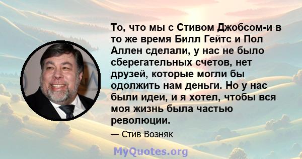 То, что мы с Стивом Джобсом-и в то же время Билл Гейтс и Пол Аллен сделали, у нас не было сберегательных счетов, нет друзей, которые могли бы одолжить нам деньги. Но у нас были идеи, и я хотел, чтобы вся моя жизнь была