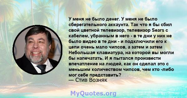 У меня не было денег. У меня не было сберегательного аккаунта. Так что я бы сбил свой цветной телевизор, телевизор Sears с кабелем, убранным в него - в те дни у них не было видео в те дни - и подключили его к цепи очень 