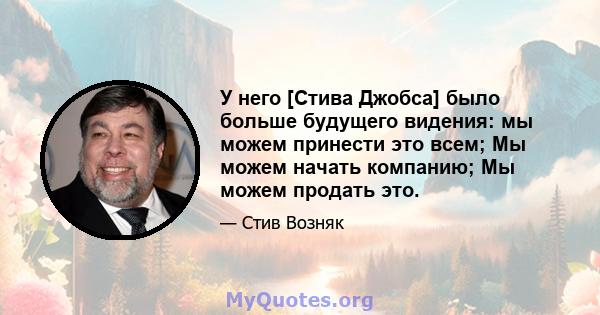 У него [Стива Джобса] было больше будущего видения: мы можем принести это всем; Мы можем начать компанию; Мы можем продать это.