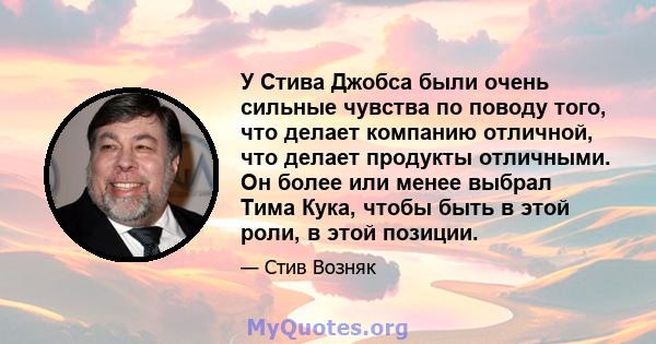 У Стива Джобса были очень сильные чувства по поводу того, что делает компанию отличной, что делает продукты отличными. Он более или менее выбрал Тима Кука, чтобы быть в этой роли, в этой позиции.