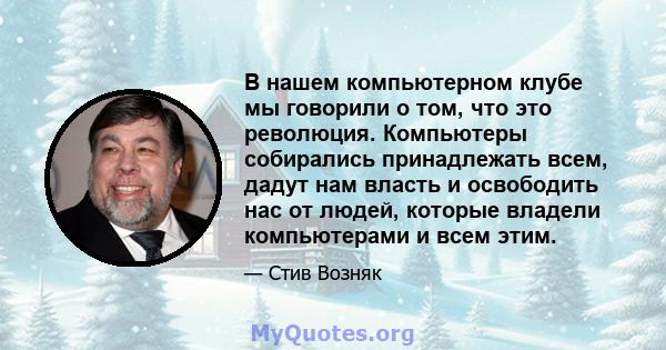 В нашем компьютерном клубе мы говорили о том, что это революция. Компьютеры собирались принадлежать всем, дадут нам власть и освободить нас от людей, которые владели компьютерами и всем этим.