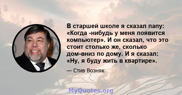 В старшей школе я сказал папу: «Когда -нибудь у меня появится компьютер». И он сказал, что это стоит столько же, сколько дом-вниз по дому. И я сказал: «Ну, я буду жить в квартире».