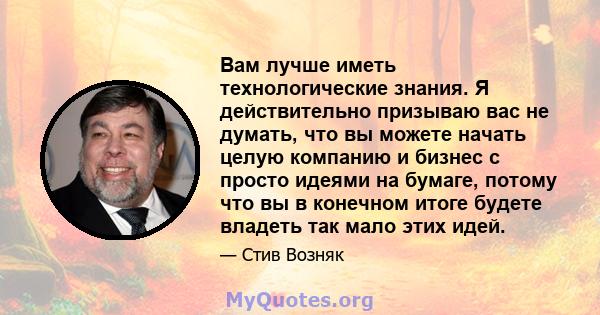 Вам лучше иметь технологические знания. Я действительно призываю вас не думать, что вы можете начать целую компанию и бизнес с просто идеями на бумаге, потому что вы в конечном итоге будете владеть так мало этих идей.