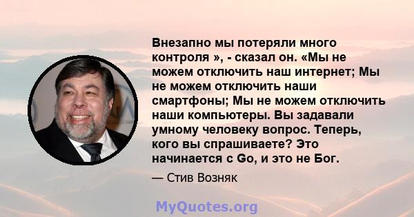 Внезапно мы потеряли много контроля », - сказал он. «Мы не можем отключить наш интернет; Мы не можем отключить наши смартфоны; Мы не можем отключить наши компьютеры. Вы задавали умному человеку вопрос. Теперь, кого вы