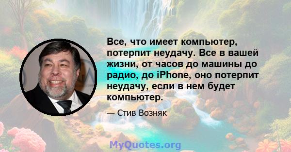 Все, что имеет компьютер, потерпит неудачу. Все в вашей жизни, от часов до машины до радио, до iPhone, оно потерпит неудачу, если в нем будет компьютер.