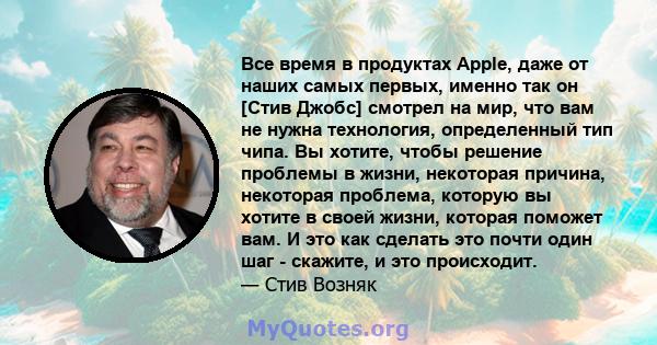 Все время в продуктах Apple, даже от наших самых первых, именно так он [Стив Джобс] смотрел на мир, что вам не нужна технология, определенный тип чипа. Вы хотите, чтобы решение проблемы в жизни, некоторая причина,