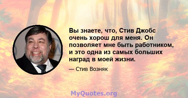 Вы знаете, что, Стив Джобс очень хорош для меня. Он позволяет мне быть работником, и это одна из самых больших наград в моей жизни.