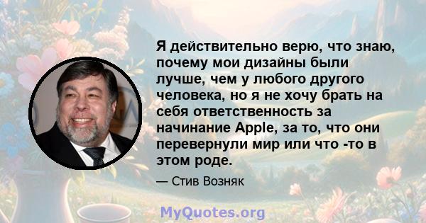 Я действительно верю, что знаю, почему мои дизайны были лучше, чем у любого другого человека, но я не хочу брать на себя ответственность за начинание Apple, за то, что они перевернули мир или что -то в этом роде.