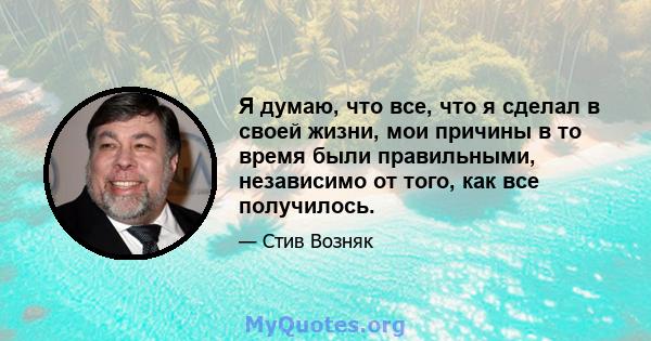 Я думаю, что все, что я сделал в своей жизни, мои причины в то время были правильными, независимо от того, как все получилось.