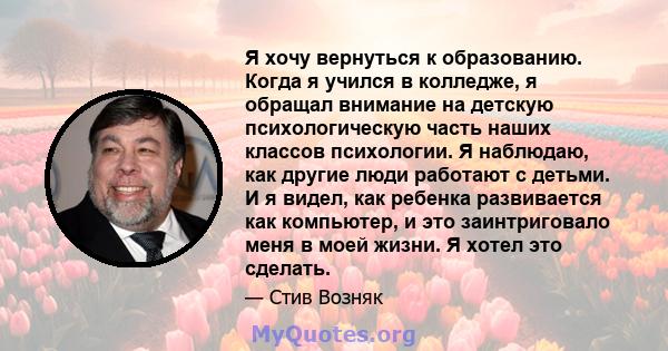 Я хочу вернуться к образованию. Когда я учился в колледже, я обращал внимание на детскую психологическую часть наших классов психологии. Я наблюдаю, как другие люди работают с детьми. И я видел, как ребенка развивается