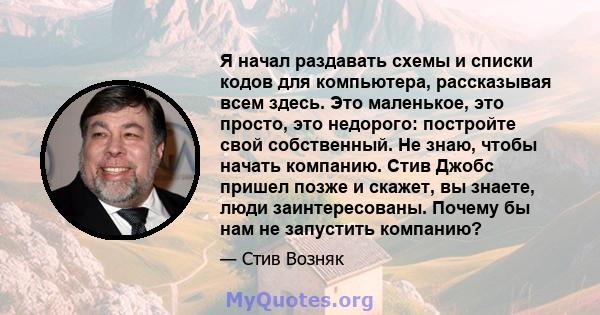 Я начал раздавать схемы и списки кодов для компьютера, рассказывая всем здесь. Это маленькое, это просто, это недорого: постройте свой собственный. Не знаю, чтобы начать компанию. Стив Джобс пришел позже и скажет, вы