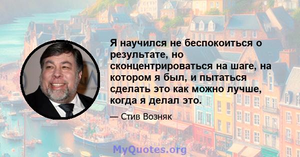 Я научился не беспокоиться о результате, но сконцентрироваться на шаге, на котором я был, и пытаться сделать это как можно лучше, когда я делал это.