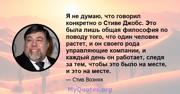 Я не думаю, что говорил конкретно о Стиве Джобс. Это была лишь общая философия по поводу того, что один человек растет, и он своего рода управляющие компании, и каждый день он работает, следя за тем, чтобы это было на