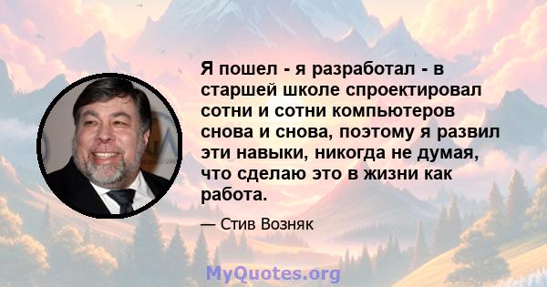 Я пошел - я разработал - в старшей школе спроектировал сотни и сотни компьютеров снова и снова, поэтому я развил эти навыки, никогда не думая, что сделаю это в жизни как работа.