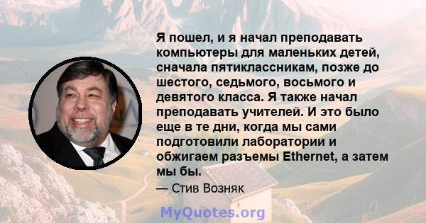 Я пошел, и я начал преподавать компьютеры для маленьких детей, сначала пятиклассникам, позже до шестого, седьмого, восьмого и девятого класса. Я также начал преподавать учителей. И это было еще в те дни, когда мы сами