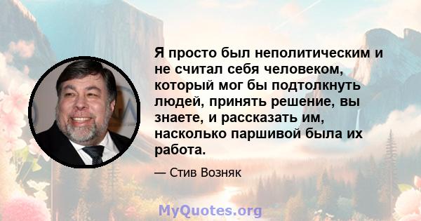 Я просто был неполитическим и не считал себя человеком, который мог бы подтолкнуть людей, принять решение, вы знаете, и рассказать им, насколько паршивой была их работа.