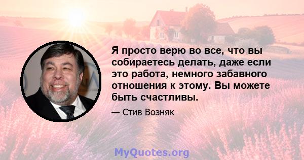 Я просто верю во все, что вы собираетесь делать, даже если это работа, немного забавного отношения к этому. Вы можете быть счастливы.