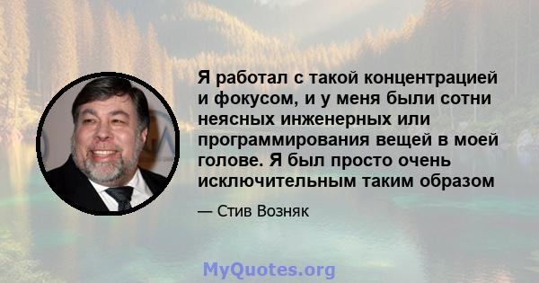 Я работал с такой концентрацией и фокусом, и у меня были сотни неясных инженерных или программирования вещей в моей голове. Я был просто очень исключительным таким образом