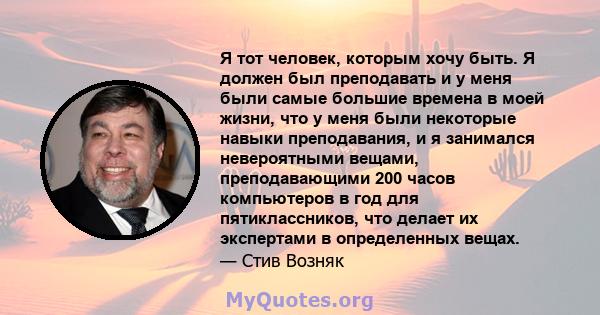 Я тот человек, которым хочу быть. Я должен был преподавать и у меня были самые большие времена в моей жизни, что у меня были некоторые навыки преподавания, и я занимался невероятными вещами, преподавающими 200 часов