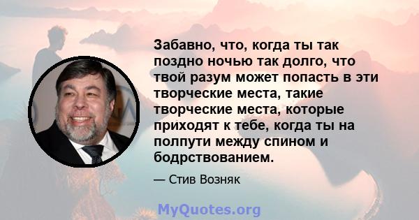 Забавно, что, когда ты так поздно ночью так долго, что твой разум может попасть в эти творческие места, такие творческие места, которые приходят к тебе, когда ты на полпути между спином и бодрствованием.