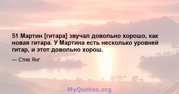 51 Мартин [гитара] звучал довольно хорошо, как новая гитара. У Мартина есть несколько уровней гитар, и этот довольно хорош.