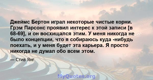 Джеймс Бертон играл некоторые чистые корни. Грэм Парсонс проявил интерес к этой записи [в 68-69], и он восхищался этим. У меня никогда не было концепции, что я собираюсь куда -нибудь поехать, и у меня будет эта карьера. 