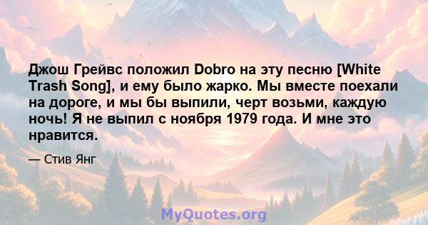 Джош Грейвс положил Dobro на эту песню [White Trash Song], и ему было жарко. Мы вместе поехали на дороге, и мы бы выпили, черт возьми, каждую ночь! Я не выпил с ноября 1979 года. И мне это нравится.