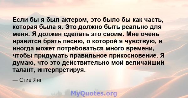 Если бы я был актером, это было бы как часть, которая была я. Это должно быть реально для меня. Я должен сделать это своим. Мне очень нравится брать песню, о которой я чувствую, и иногда может потребоваться много