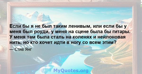 Если бы я не был таким ленивым, или если бы у меня был роуди, у меня на сцене была бы гитары. У меня там была сталь на коленях и нейлоновая нить, но кто хочет идти в ногу со всем этим?