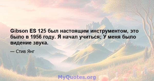 Gibson ES 125 был настоящим инструментом, это было в 1956 году. Я начал учиться; У меня было видение звука.