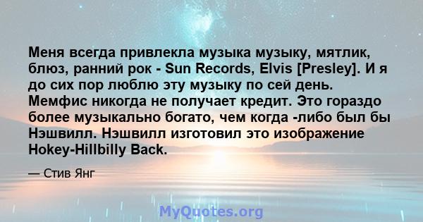 Меня всегда привлекла музыка музыку, мятлик, блюз, ранний рок - Sun Records, Elvis [Presley]. И я до сих пор люблю эту музыку по сей день. Мемфис никогда не получает кредит. Это гораздо более музыкально богато, чем