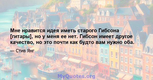 Мне нравится идея иметь старого Гибсона [гитары], но у меня ее нет. Гибсон имеет другое качество, но это почти как будто вам нужно оба.