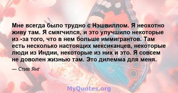 Мне всегда было трудно с Нэшвиллом. Я неохотно живу там. Я смягчился, и это улучшило некоторые из -за того, что в нем больше иммигрантов. Там есть несколько настоящих мексиканцев, некоторые люди из Индии, некоторые из