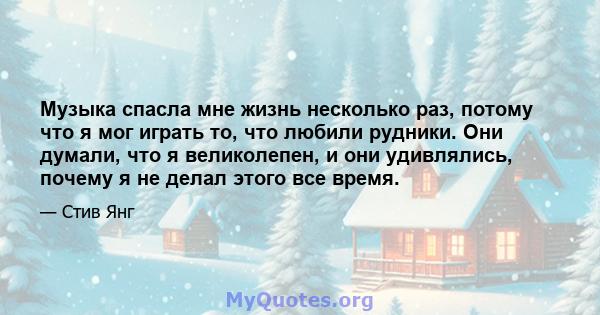 Музыка спасла мне жизнь несколько раз, потому что я мог играть то, что любили рудники. Они думали, что я великолепен, и они удивлялись, почему я не делал этого все время.