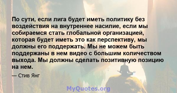 По сути, если лига будет иметь политику без воздействия на внутреннее насилие, если мы собираемся стать глобальной организацией, которая будет иметь это как перспективу, мы должны его поддержать. Мы не можем быть