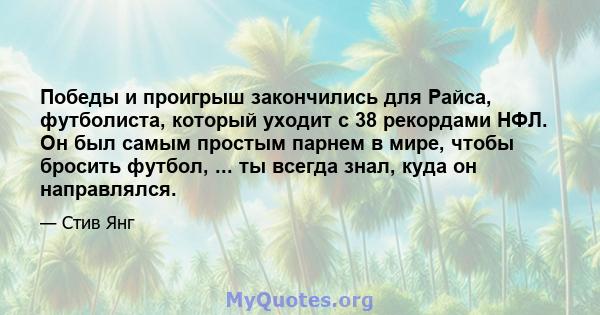 Победы и проигрыш закончились для Райса, футболиста, который уходит с 38 рекордами НФЛ. Он был самым простым парнем в мире, чтобы бросить футбол, ... ты всегда знал, куда он направлялся.