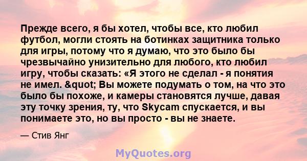 Прежде всего, я бы хотел, чтобы все, кто любил футбол, могли стоять на ботинках защитника только для игры, потому что я думаю, что это было бы чрезвычайно унизительно для любого, кто любил игру, чтобы сказать: «Я этого