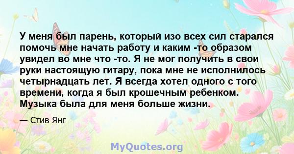 У меня был парень, который изо всех сил старался помочь мне начать работу и каким -то образом увидел во мне что -то. Я не мог получить в свои руки настоящую гитару, пока мне не исполнилось четырнадцать лет. Я всегда