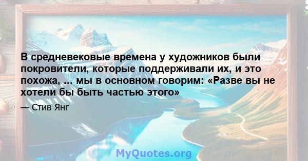 В средневековые времена у художников были покровители, которые поддерживали их, и это похожа, ... мы в основном говорим: «Разве вы не хотели бы быть частью этого»