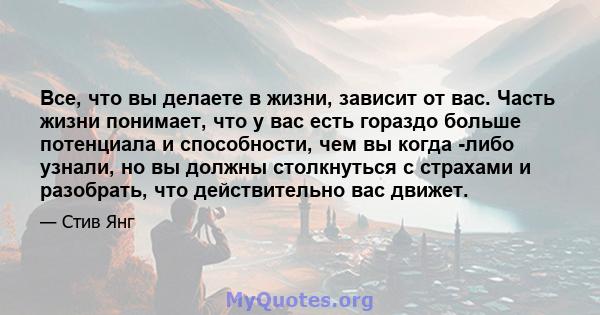 Все, что вы делаете в жизни, зависит от вас. Часть жизни понимает, что у вас есть гораздо больше потенциала и способности, чем вы когда -либо узнали, но вы должны столкнуться с страхами и разобрать, что действительно