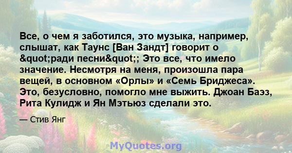 Все, о чем я заботился, это музыка, например, слышат, как Таунс [Ван Зандт] говорит о "ради песни"; Это все, что имело значение. Несмотря на меня, произошла пара вещей, в основном «Орлы» и «Семь Бриджеса».