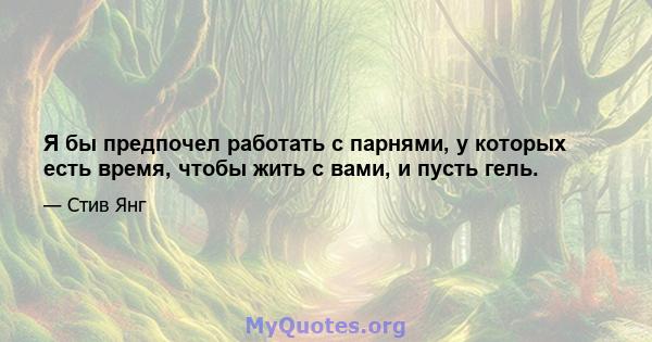 Я бы предпочел работать с парнями, у которых есть время, чтобы жить с вами, и пусть гель.